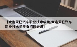 【大连天巳汽车职业技术学院,大连天巳汽车职业技术学院有招聘会吗】