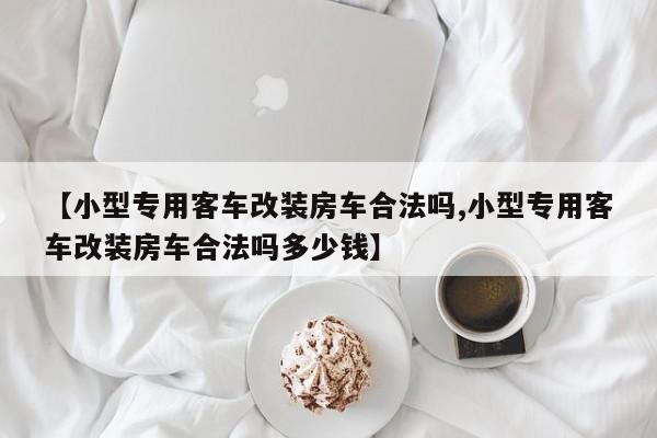 【小型专用客车改装房车合法吗,小型专用客车改装房车合法吗多少钱】