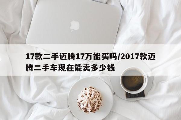 17款二手迈腾17万能买吗/2017款迈腾二手车现在能卖多少钱