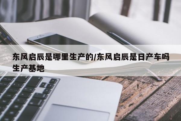 东风启辰是哪里生产的/东风启辰是日产车吗生产基地
