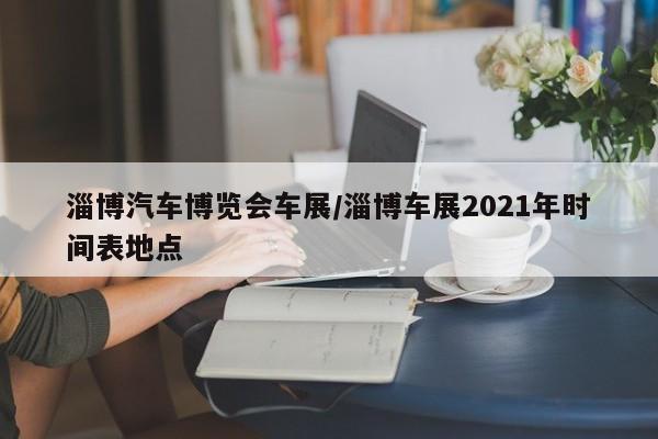 淄博汽车博览会车展/淄博车展2021年时间表地点