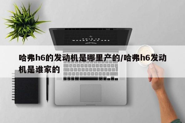 哈弗h6的发动机是哪里产的/哈弗h6发动机是谁家的