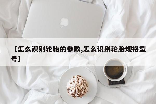 【怎么识别轮胎的参数,怎么识别轮胎规格型号】