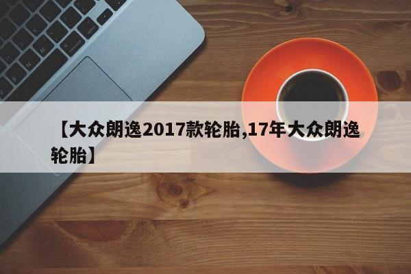 【大众朗逸2017款轮胎,17年大众朗逸轮胎】