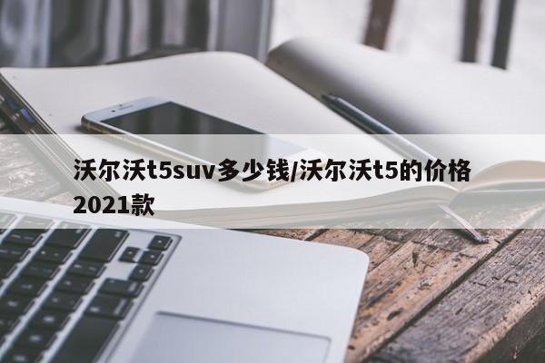 沃尔沃t5suv多少钱/沃尔沃t5的价格2021款