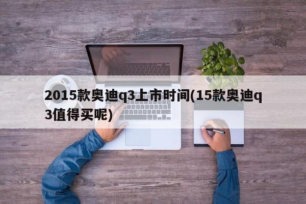 2015款奥迪q3上市时间(15款奥迪q3值得买呢)