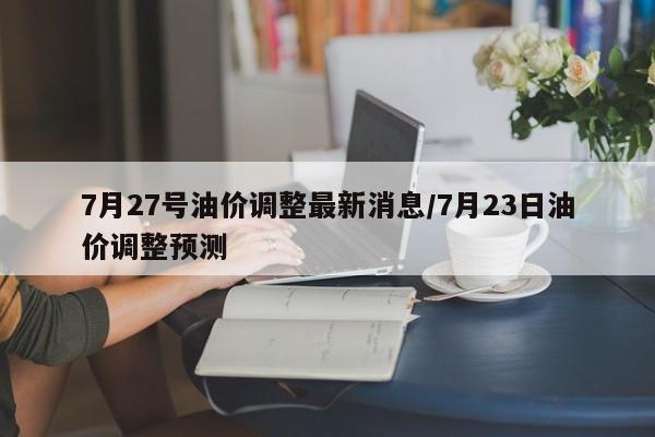 7月27号油价调整最新消息/7月23日油价调整预测